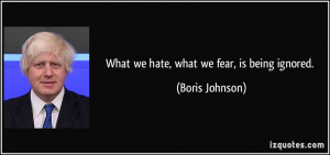 What we hate, what we fear, is being ignored. - Boris Johnson