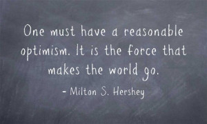 ... optimism. It is the force that makes the world go. ~~ Milton Hershey