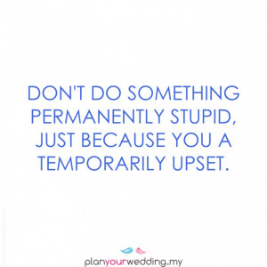 Don't do something permanently stupid, just because you are ...