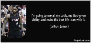 ... -given ability, and make the best life I can with it. - LeBron James