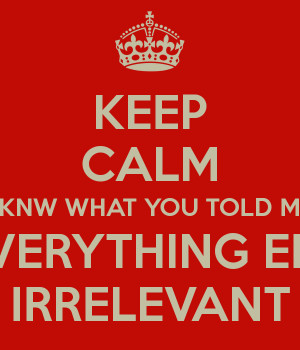 KEEP CALM I KNW WHAT YOU TOLD ME SO EVERYTHING ELSE IS IRRELEVANT