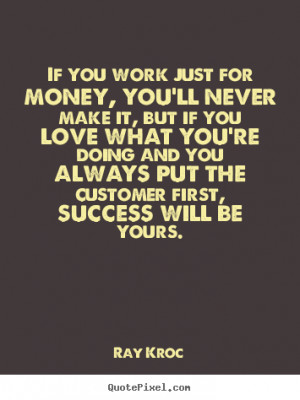 If you work just for money, you'll never make it, but if you love what ...