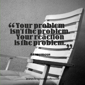 Your problem isn’t the problem. Your reaction is the problem ...