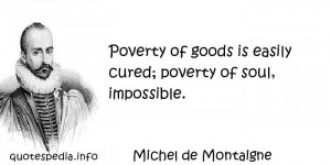 ... - Poverty of goods is easily cured; poverty of soul, impossible