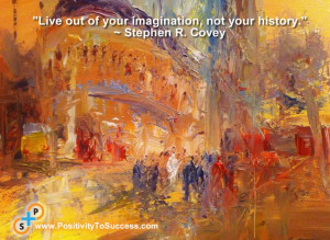 ... Live out of your imagination, not your history.” ~ Stephen R. Covey