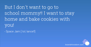 ... to go to school mommy!! I want to stay home and bake cookies with you