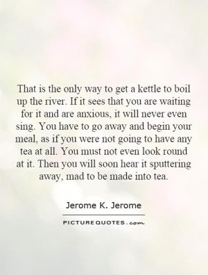 That is the only way to get a kettle to boil up the river. If it sees ...
