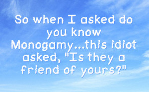 So when I asked do you know Monogamy...this idiot asked, 