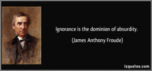 Ignorance is the dominion of absurdity. - James Anthony Froude