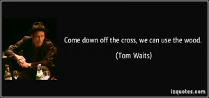 Come down off the cross, we can use the wood. - Tom Waits