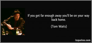 ... you get far enough away you'll be on your way back home. - Tom Waits