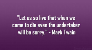 ... we come to die even the undertaker will be sorry.” – Mark Twain