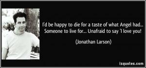 ... Someone to live for... Unafraid to say 'I love you! - Jonathan Larson