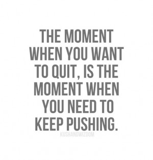 ... when you want to quit, is the moment wen you need to keep pushing