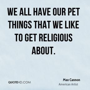 ... have our pet things that we like to get religious about. - Max Cannon