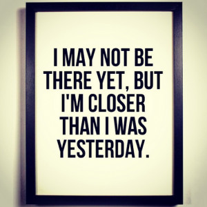 may not be there yet, but I’m closer than I was yesterday.”