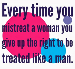 Everytime you mistreat a woman you give up the right to be treated ...
