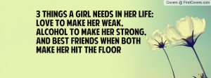 things a girl needs in her life:Love to make her weak, alcohol to ...