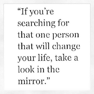 ... for that person that will change your life, take a look in the mirror