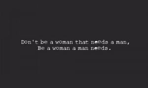 Don't be a woman that needs a man, be a woman a man needs.