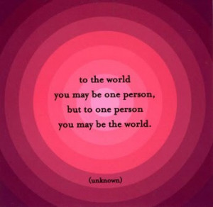 ... the world you may be one person but to one person you may be the world