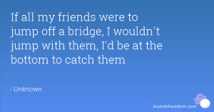 If all my friends were to jump off a bridge, I wouldn't jump with them ...