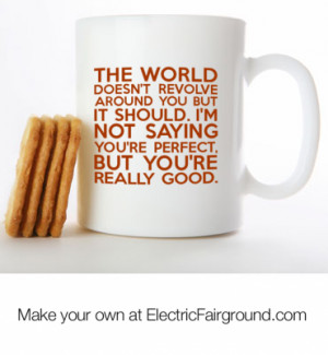 The world doesn't revolve around you but it should. I'm not saying you ...