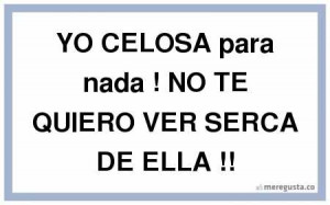YO CELOSA para nada NO TE QUIERO VER SERCA DE ELLA