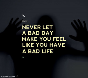 ... have a bad life Never let a bad day make you feel like you have a bad