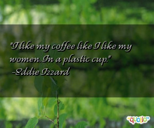 like my coffee like I like my women. In a plastic cup. -Eddie Izzard