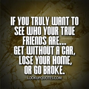 ... your true friends are get without a car, lose your home or go broke