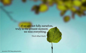 If we are not fully ourselves, truly in the present moment, we miss ...