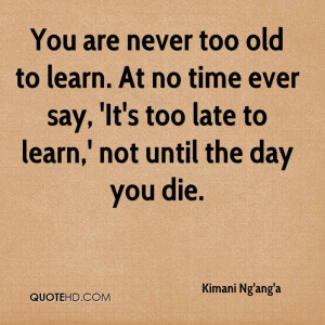 You are never too old to learn. At no time ever say, 'It's too late to ...