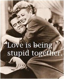 Love is being stupid together. I Love Lucy!