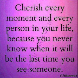 Cherish Every Moment And Every Person In Your Life, Because You Never ...