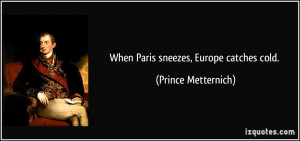When Paris sneezes, Europe catches cold. - Prince Metternich