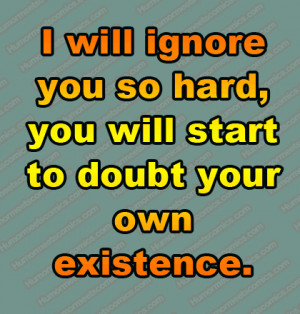 will ignore you so hard, you will start to doubt your own existence.
