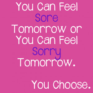 You Can Feel Sore Tomorrow or You Can Feel Sorry Tomorrow. You Choose