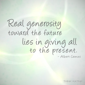 ... the future lies in giving all to the present.” – Albert Camus
