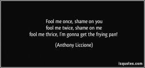 ... on mefool me thrice, I'm gonna get the frying pan! - Anthony Liccione