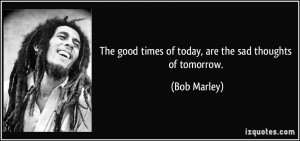 The good times of today, are the sad thoughts of tomorrow. - Bob ...