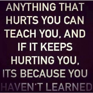Anything that hurts you can teach you, and if it keeps hurting you, it ...