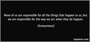 ... we are responsible for the way we act when they do happen. - Anonymous