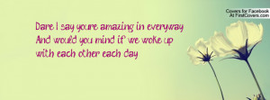 say, you're amazing in everyway.....And would you mind if we woke up ...