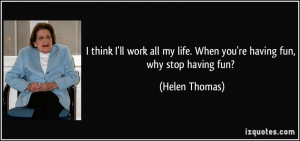 ... my life. When you're having fun, why stop having fun? - Helen Thomas