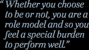 Whether you choose to be or not, you are a role model and so you feel ...