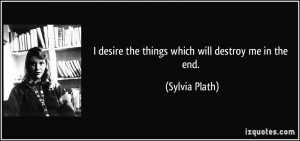 desire the things which will destroy me in the end. - Sylvia Plath