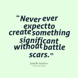 ... ever expect to create something significant without battle scars