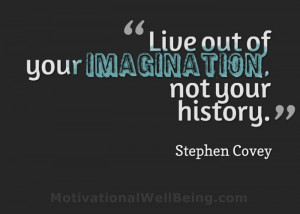 ... Live out of your imagination, not your history.” – Stephen Covey