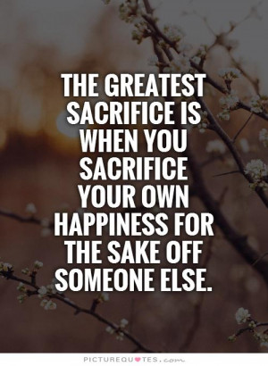 The greatest sacrifice is when you sacrifice your own happiness for ...